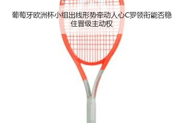 葡萄牙欧洲杯小组出线形势牵动人心C罗领衔能否稳住晋级主动权（kaiyun）